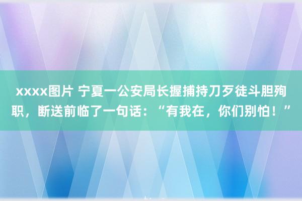 xxxx图片 宁夏一公安局长握捕持刀歹徒斗胆殉职，断送前临了一句话：“有我在，你们别怕！”