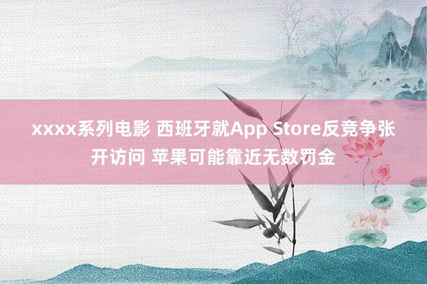 xxxx系列电影 西班牙就App Store反竞争张开访问 苹果可能靠近无数罚金