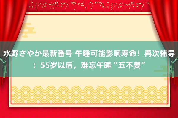 水野さやか最新番号 午睡可能影响寿命！再次辅导：55岁以后，难忘午睡“五不要”