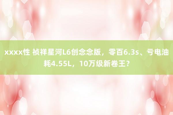 xxxx性 祯祥星河L6创念念版，零百6.3s、亏电油耗4.55L，10万级新卷王？