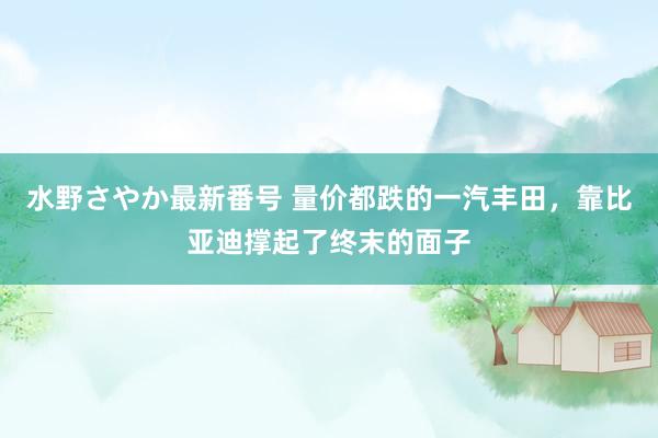 水野さやか最新番号 量价都跌的一汽丰田，靠比亚迪撑起了终末的面子