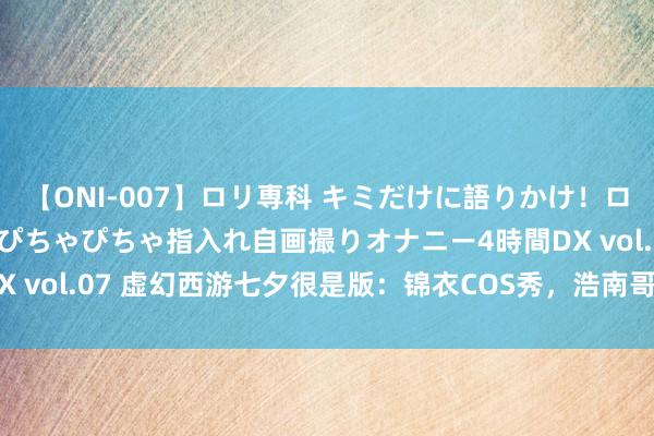 【ONI-007】ロリ専科 キミだけに語りかけ！ロリっ娘20人！オマ●コぴちゃぴちゃ指入れ自画撮りオナニー4時間DX vol.07 虚幻西游七夕很是版：锦衣COS秀，浩南哥形象完好复刻！