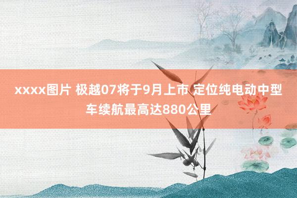 xxxx图片 极越07将于9月上市 定位纯电动中型车续航最高达880公里