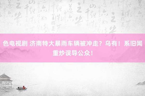 色电视剧 济南特大暴雨车辆被冲走？乌有！系旧闻重炒误导公众！