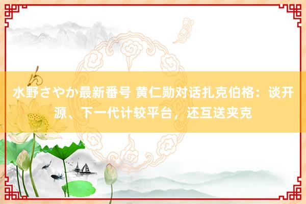 水野さやか最新番号 黄仁勋对话扎克伯格：谈开源、下一代计较平台，还互送夹克