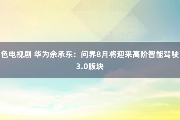 色电视剧 华为余承东：问界8月将迎来高阶智能驾驶3.0版块