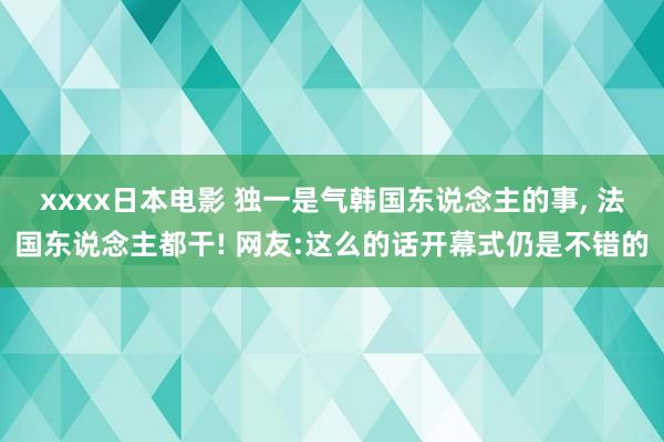 xxxx日本电影 独一是气韩国东说念主的事， 法国东说念主都干! 网友:这么的话开幕式仍是不错的