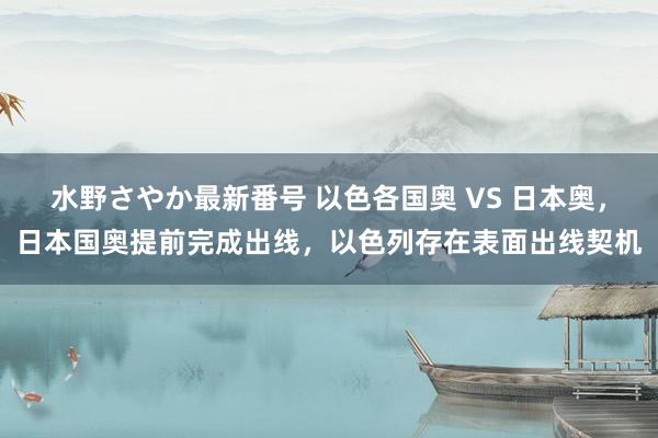 水野さやか最新番号 以色各国奥 VS 日本奥，日本国奥提前完成出线，以色列存在表面出线契机