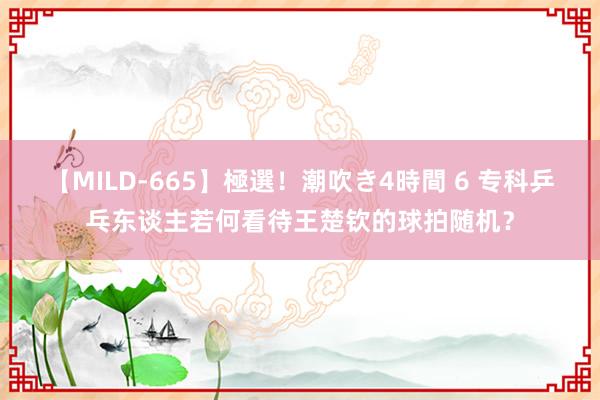 【MILD-665】極選！潮吹き4時間 6 专科乒乓东谈主若何看待王楚钦的球拍随机？