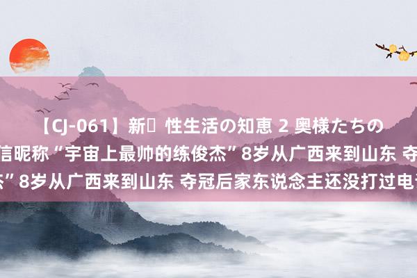 【CJ-061】新・性生活の知恵 2 奥様たちの性体験 “好”看奥运｜微信昵称“宇宙上最帅的练俊杰”8岁从广西来到山东 夺冠后家东说念主还没打过电话