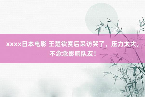 xxxx日本电影 王楚钦赛后采访哭了，压力太大，不念念影响队友！