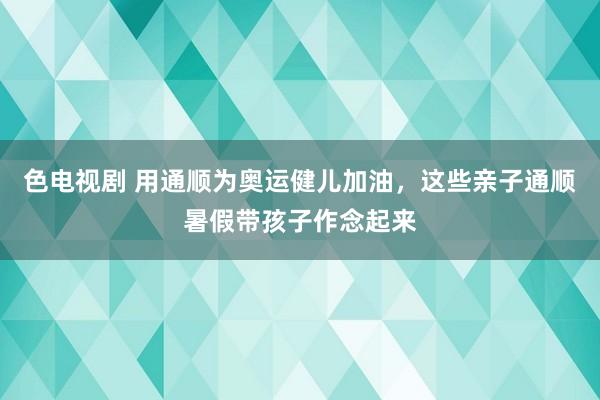 色电视剧 用通顺为奥运健儿加油，这些亲子通顺暑假带孩子作念起来