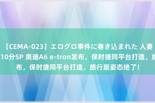 【CEMA-023】エログロ事件に巻き込まれた 人妻たちの昭和史 210分SP 奥迪A6 e-tron发布，保时捷同平台打造，旅行版姿态绝了！