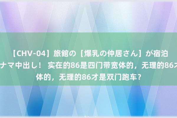 【CHV-04】旅館の［爆乳の仲居さん］が宿泊客に輪姦されナマ中出し！ 实在的86是四门带宽体的，无理的86才是双门跑车？