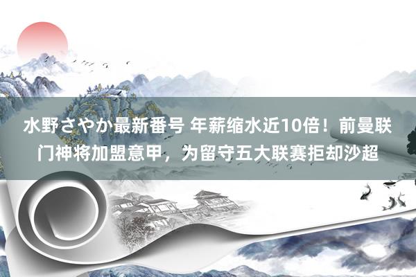 水野さやか最新番号 年薪缩水近10倍！前曼联门神将加盟意甲，为留守五大联赛拒却沙超