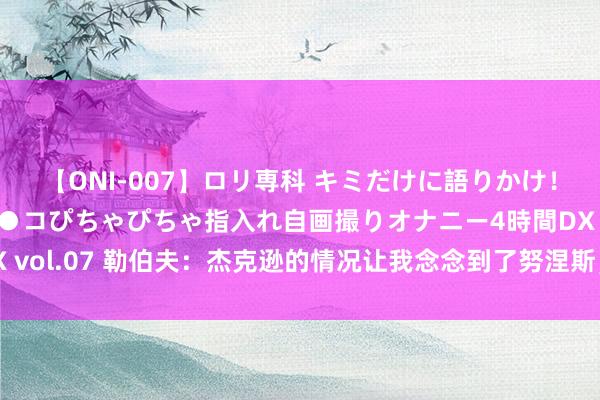 【ONI-007】ロリ専科 キミだけに語りかけ！ロリっ娘20人！オマ●コぴちゃぴちゃ指入れ自画撮りオナニー4時間DX vol.07 勒伯夫：杰克逊的情况让我念念到了努涅斯，但愿他能不时勉力