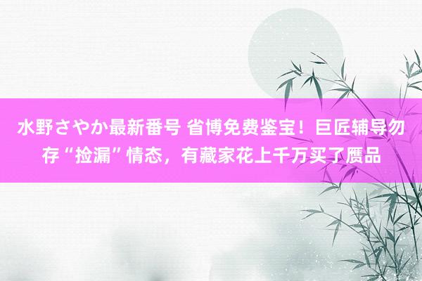 水野さやか最新番号 省博免费鉴宝！巨匠辅导勿存“捡漏”情态，有藏家花上千万买了赝品