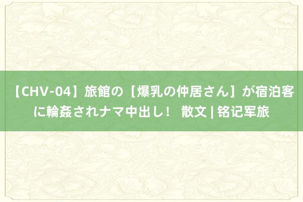 【CHV-04】旅館の［爆乳の仲居さん］が宿泊客に輪姦されナマ中出し！ 散文 | 铭记军旅