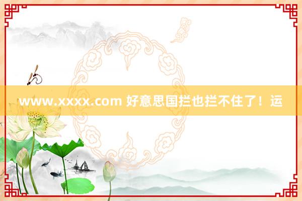 www.xxxx.com 好意思国拦也拦不住了！运