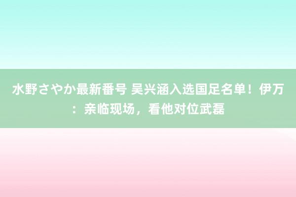 水野さやか最新番号 吴兴涵入选国足名单！伊万：亲临现场，看他对位武磊