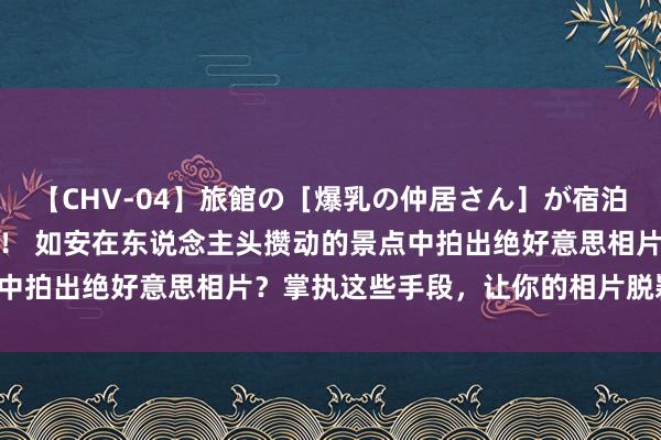 【CHV-04】旅館の［爆乳の仲居さん］が宿泊客に輪姦されナマ中出し！ 如安在东说念主头攒动的景点中拍出绝好意思相片？掌执这些手段，让你的相片脱颖而出！