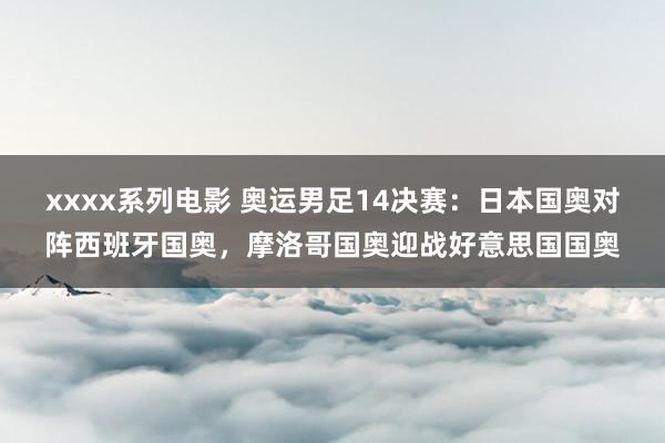 xxxx系列电影 奥运男足14决赛：日本国奥对阵西班牙国奥，摩洛哥国奥迎战好意思国国奥
