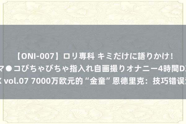 【ONI-007】ロリ専科 キミだけに語りかけ！ロリっ娘20人！オマ●コぴちゃぴちゃ指入れ自画撮りオナニー4時間DX vol.07 7000万欧元的“金童”恩德里克：技巧错误清爽，皇马靠近窘境