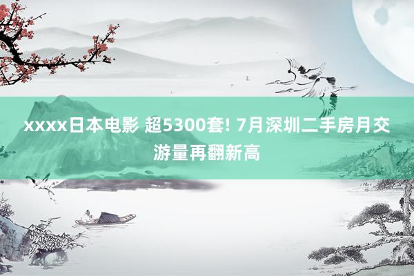 xxxx日本电影 超5300套! 7月深圳二手房月交游量再翻新高