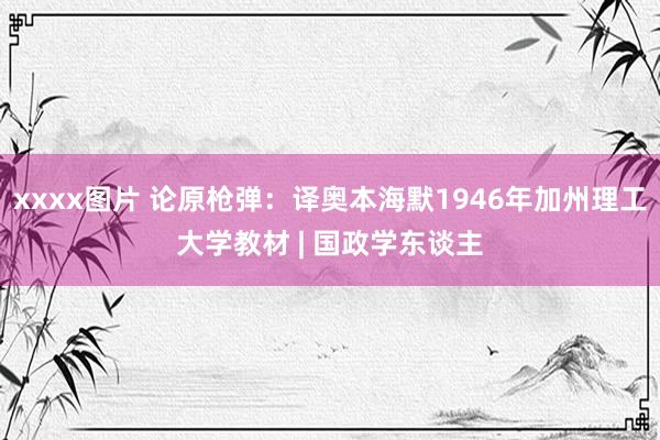 xxxx图片 论原枪弹：译奥本海默1946年加州理工大学教材 | 国政学东谈主