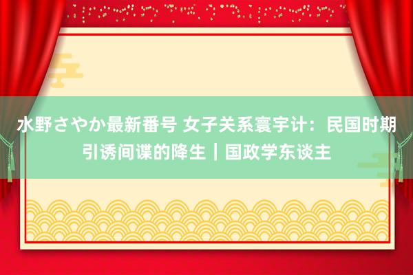 水野さやか最新番号 女子关系寰宇计：民国时期引诱间谍的降生｜国政学东谈主