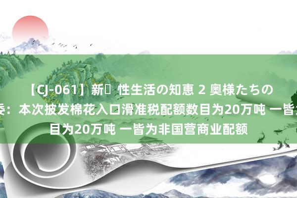 【CJ-061】新・性生活の知恵 2 奥様たちの性体験 国度发改委：本次披发棉花入口滑准税配额数目为20万吨 一皆为非国营商业配额