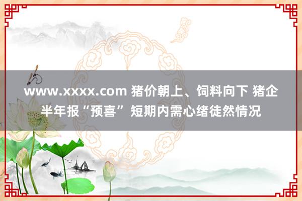 www.xxxx.com 猪价朝上、饲料向下 猪企半年报“预喜” 短期内需心绪徒然情况