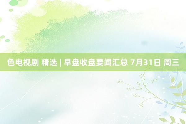 色电视剧 精选 | 早盘收盘要闻汇总 7月31日 周三