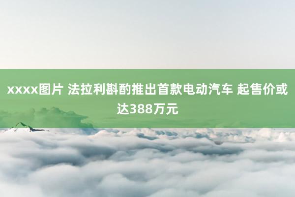 xxxx图片 法拉利斟酌推出首款电动汽车 起售价或达388万元