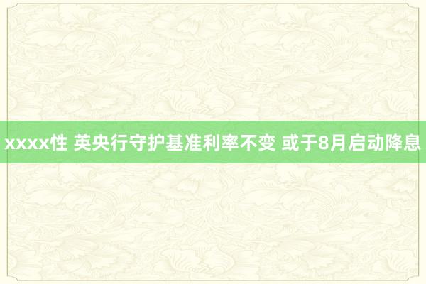 xxxx性 英央行守护基准利率不变 或于8月启动降息