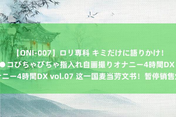 【ONI-007】ロリ専科 キミだけに語りかけ！ロリっ娘20人！オマ●コぴちゃぴちゃ指入れ自画撮りオナニー4時間DX vol.07 这一国麦当劳文书！暂停销售炸薯条