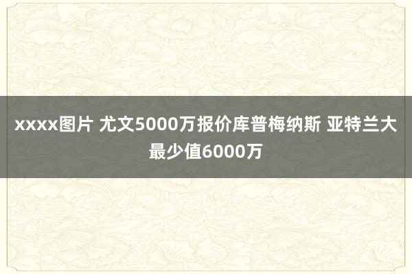 xxxx图片 尤文5000万报价库普梅纳斯 亚特兰大最少值6000万