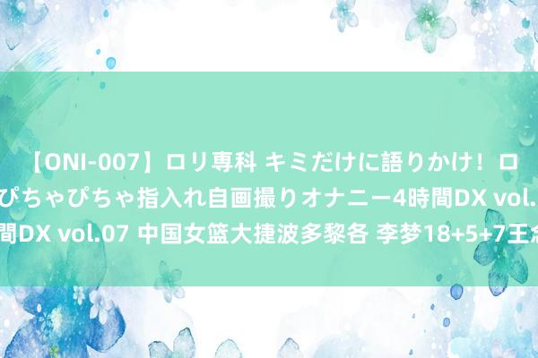 【ONI-007】ロリ専科 キミだけに語りかけ！ロリっ娘20人！オマ●コぴちゃぴちゃ指入れ自画撮りオナニー4時間DX vol.07 中国女篮大捷波多黎各 李梦18+5+7王念念雨13分