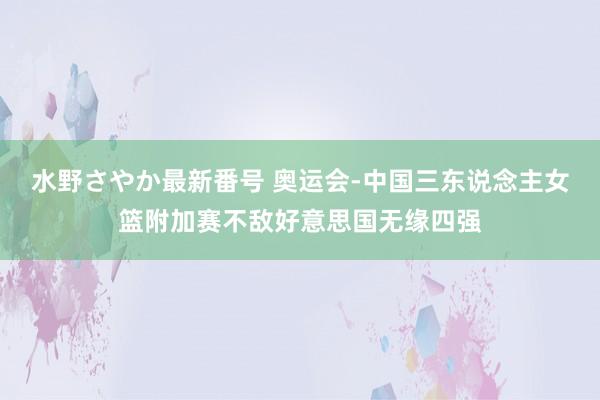 水野さやか最新番号 奥运会-中国三东说念主女篮附加赛不敌好意思国无缘四强