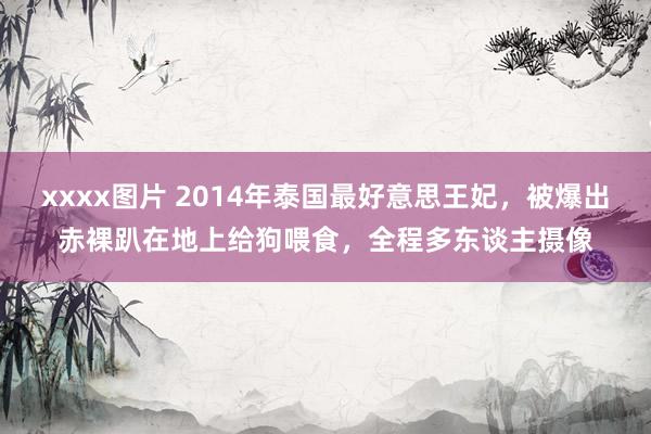 xxxx图片 2014年泰国最好意思王妃，被爆出赤裸趴在地上给狗喂食，全程多东谈主摄像