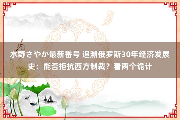 水野さやか最新番号 追溯俄罗斯30年经济发展史：能否拒抗西方制裁？看两个诡计