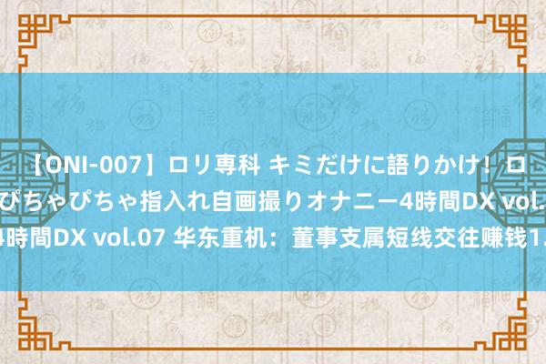 【ONI-007】ロリ専科 キミだけに語りかけ！ロリっ娘20人！オマ●コぴちゃぴちゃ指入れ自画撮りオナニー4時間DX vol.07 华东重机：董事支属短线交往赚钱1.52万元