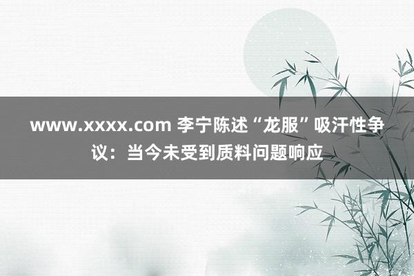 www.xxxx.com 李宁陈述“龙服”吸汗性争议：当今未受到质料问题响应