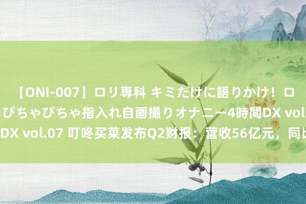 【ONI-007】ロリ専科 キミだけに語りかけ！ロリっ娘20人！オマ●コぴちゃぴちゃ指入れ自画撮りオナニー4時間DX vol.07 叮咚买菜发布Q2财报：营收56亿元，同比增长15.7%