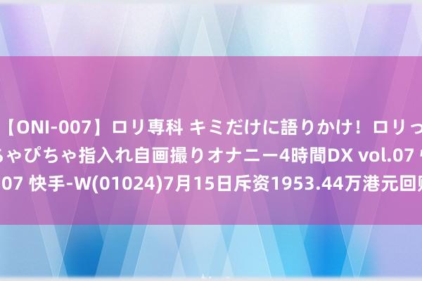 【ONI-007】ロリ専科 キミだけに語りかけ！ロリっ娘20人！オマ●コぴちゃぴちゃ指入れ自画撮りオナニー4時間DX vol.07 快手-W(01024)7月15日斥资1953.44万港元回购40.81万股