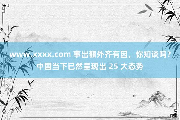 www.xxxx.com 事出额外齐有因，你知谈吗？中国当下已然呈现出 25 大态势