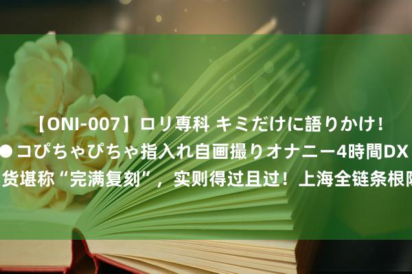 【ONI-007】ロリ専科 キミだけに語りかけ！ロリっ娘20人！オマ●コぴちゃぴちゃ指入れ自画撮りオナニー4時間DX vol.07 直播卖货堪称“完满复刻”，实则得过且过！上海全链条根除一制售假冒知名积木玩物违警团伙