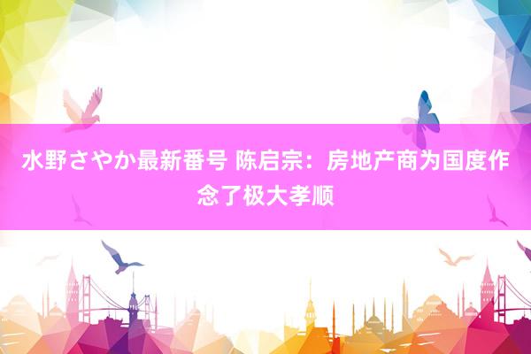 水野さやか最新番号 陈启宗：房地产商为国度作念了极大孝顺