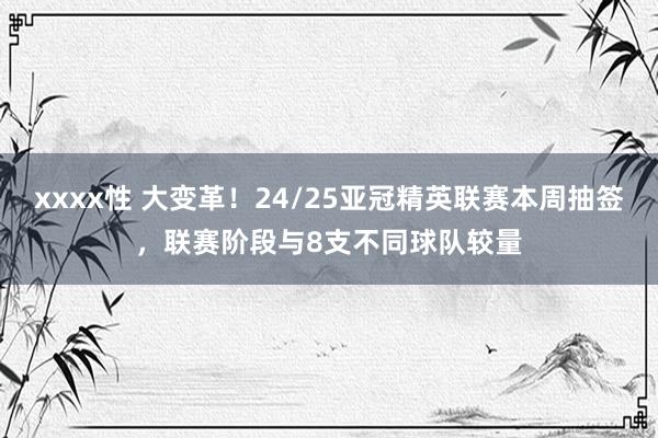 xxxx性 大变革！24/25亚冠精英联赛本周抽签，联赛阶段与8支不同球队较量