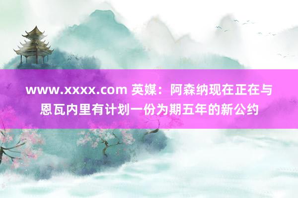 www.xxxx.com 英媒：阿森纳现在正在与恩瓦内里有计划一份为期五年的新公约